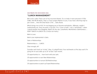 ChangeThis




                               100 WAYS TO SUCCEED #18:
                               “LUNCH MANAGEMENT”
                               Weʼre all in sales! Thatʼs one of my recurrent themes. Or, to make it more personal: IF YOU
                               CARE, YOUʼRE IN SALES. That is, if your project Matters to you, if you have a Burning Urge to
                               get it done ... then the Only Route is the ... Sales Route.

                               Which brings me to #18. Iʼm not begging you to become workaholics. (Whoops, maybe I
                               inadvertently am. Since my work is my love, Iʼm a “Love-a-holic”—not a “workaholic”—when
                               I spend another hour blogging. Right?) At any rate, Loveaholics-Workaholics-SalesFanatics ...
                               DONʼT WASTE A LUNCH! (Or, at least not many.)

                               Work is Love.

                               Work-Love implemented is Sales.

                               Sales is Relationships.

                               Relationships is ... LUNCH.

                               Clear enough, eh?

                               Consider each lunch an “at bat.” (Hey, itʼs playoﬀ time.) Four workweeks at ﬁve days each (Iʼm
                               going lite on you) adds up to 20 “at bats” each month.

                               20 opportunities to ... have lunch with your pals.

                               20 opportunities to start New Relationships.

                               20 opportunities to nurture Old Relationships.

                               20 opportunities to patch up Frayed Relationships




| iss. 14.03 | i | U |   X   |+|                                                                                   h 32/65 f
 