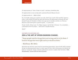 ChangeThis




                               20 opportunities to “Take a Freak to Lunch”—and learn something new.

                               20 opportunities to test an idea with a potential Recruit-Alliance Partner.

                               20 opportunities to ... MAKE A SALE.

                               No, Iʼm hardly urging you to ignore your pals. And if you “used” all 20 monthly “opportu-
                               nities” to the utmost Iʼd think you were over the top. (Or determined to become the next
                               Donald Trump. Or President in 2016.) I do urge you to consider Lunches as a Precious
                               Resource. Each lunch gone is gone for good ... or some such.

                               20 per month. 240 per year. To a Major Leaguer, each At Bat is Precious. To a Loveaholic ...
                               committed to her-his project ... each lunch is equally Precious.

                               Agree?


                               100 WAYS TO SUCCEED #19:
                               ZEN & THE ART OF SPOON-BANGING CHANGE.
                               “Some people look for things that went wrong and try to ﬁx them. I
                               look for things that went right and try to build on them.”
                               —Bob Stone, Mr. ReGo
                               Bob Stone was Al Goreʼs point man for reinventing government—hence the Mr. ReGo moniker.
                               He got an amazing amount done in a short space of time. And in the process he rewrote the
                               book on “corporate” change. (And he kindly wrote a book to explain what heʼd done: Polite
                               Revolutionary: Lessons from an Uncivil Servant.)




| iss. 14.03 | i | U |   X   |+|                                                                                    h 33/65 f
 