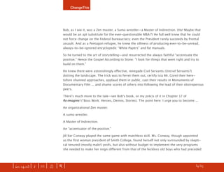 ChangeThis




                               Bob, as I see it, was a Zen master, a Sumo wrestler—a Master of Indirection. (Ha! Maybe that
                               would be an apt substitute for the ever-questionable MBA!?) He full well knew that he could
                               not force change on the Federal bureaucracy; even the President rarely succeeds by frontal
                               assault. And as a Pentagon refugee, he knew the silliness of producing ever-to-be-unread,
                               always-to-be-ignored encyclopedic “White Papers” and fat manuals.

                               So he turned to the art of storytelling—and resurrected the always faithful “accentuate the
                               positive.” Hence the Gospel According to Stone: “I look for things that went right and try to
                               build on them.”

                               He knew there were astonishingly eﬀective, renegade Civil Servants (Uncivil Servants?)
                               dotting the landscape. The trick was to ferret them out, certify (via Mr. Gore) their here-
                               tofore shunned approaches, applaud them in public, cast their results in Monuments of
                               Documentary Film ... and shame scores of others into following the lead of their obstreperous
                               peers.

                               Thereʼs much more to the tale—see Bobʼs book, or my précis of it in Chapter 17 of
                               Re-imagine! (“Boss Work: Heroes, Demos, Stories). The point here: I urge you to become ...

                               An organizational Zen master.

                               A sumo wrestler.

                               A Master of Indirection.

                               An “accentuator of the positive.”

                               Jill Ker Conway played the same game with matchless skill. Ms. Conway, though appointed
                               as the ﬁrst woman president of Smith College, found herself not only surrounded by skepti-
                               cal tenured (mostly male!) profs, but also without budget to implement the very programs
                               she needed to make her reign diﬀerent from that of the feckless old boys who had preceded




| iss. 14.03 | i | U |   X   |+|    Tom Peters is the author of Re-Imagine!. BUY it here.                            h 34/65 f
 