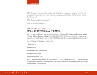 ChangeThis




                               BTW: To state the obvious, the tougher the sell (and mine are pretty tough ... as in “forget
                               everything you thought you knew and that made you successful”) ... the Tighter the Human
                               Bond must be!

                               BTW: This is hard, conscious work!

                               And, on a related subject ...


                               100 WAYS TO SUCCEED #21:
                               IT’S ... SHOW TIME! ALL THE TIME!
                               Joe Pine and Jim Gilmore gave us the Great Gift ... the book The Experience Economy: Work Is
                               Theater & Every Business a Stage. OH HOW I LOVE THAT TITLE! As well as the Fundamental
                               Hypothesis: “EXPERIENCES ARE AS DISTINCT FROM SERVICES AS SERVICES ARE FROM GOODS.”

                               Or, in TP lingo: ITʼS ALWAYS SHOWTIME!

                               “Showtime” =

                               Every speech!

                               Every PowerPoint presentation!

                               Every individual slide!

                               Every Client phone call!

                               EVERY INTERCHANGE WITH A “FOURTH-LEVEL” CLIENT “ADMIN ASSISTANT” ... who may make
                               a negative (or positive!) comment to her bossʼs boss (who signs my check!) about an oﬀ-the-
                               cuﬀ comment I hastily made.




| iss. 14.03 | i | U |   X   |+|    Be bold. Dream up your own manifesto and SUBMIT your idea here.                h 37/65 f
 