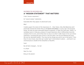 ChangeThis




                               100 WAYS TO SUCCEED #22:
                               A “MISSION STATEMENT” THAT MATTERS!
                               I hate “mission statements.”

                               Or “vision & values” statements.

                               Especially when they appear on plasticized cards.

                               Why?

                               I totally support the notion of the importance of ... Clear Values. (Hey, Bob Waterman and I
                               practically invented the whole thing via In Search of Excellence, 22 years ago.) Like all good
                               things, the idea has been attenuated beyond recognition. A Tepid Top Team goes “oﬀsite,” to
                               someplace warm in February, produces 6 insipid statements that (1) diﬀerentiate them/the
                               company from no one; and (2) they have no clue as to what it really means to live up to these
                               statements, assuming they were serious in the ﬁrst place, and not just following the herd.
                               (No one has absorbed Gandhiʼs “You must be the change you wish to see in the world.”) Then
                               they (3) return home, have their gin-soaked “gem” immortalized in plastic ... and hand it out
                               ceremoniously to 20,000 of the Unwashed as Holy Writ.

                               Yuck!

                               But all thatʼs changed ... for me!

                               In a ﬂash!

                               Now Iʼm a fan!

                               Bring on the plastic!




| iss. 14.03 | i | U |   X   |+|                                                                                   h 39/65 f
 