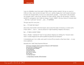 ChangeThis




                               I was at a WooWoo resort last week in (Warm Place), giving a speech. Got up, as usual, at
                               4:00 a.m. Alas, room service not open ʼtil 6 a.m.—pretty crappy, but I canʼt expect everyone
                               to share my strange habits. So at 6 a.m. sharp (6:04, actually ... I took note) I call and place
                               my complex order: a pot of tea. (Period.) Iʼm told it will be “about 30–40 minutes.” I think to
                               myself itʼs outrageous, but I hold my tongue. (I want—NEED!—the tea.) Some 45 minutes later
                               ... NO TEA. I call room “service” ... and ... IT HAPPENS!

                               The guy says heʼs sorry but ...

                               But ... “ITʼS NOT MY FAULT.”

                               (You know, the Gremlin stole the teapot, weʼre outta hot water in Arizona, or some such.)
                               (Thatʼs when I ... lost it ... and no amount of “right breathing” helped in the least.)

                               But ... IT WAS A GOOD THING!

                               Now I—ﬁnally!—realized Iʼd “seen” (it was almost religious) an inkling of a “mission state-
                               ment” I could imagine & live with & publish & plasticize & champion!

                               I immediately put it on a slide, and used it to tee oﬀ my remarks a few hours later ... to vig-
                               orous applause.

                               Herewith the “slide”/idea/Supreme Mission:
                                   XYZ Corp: Complete Vision & Values & Mission & USP Statement
                                   Any Service or Product is yours
                                   for absolutely NO CHARGE
                                   if any employee
                                   including the CEO
                                   ever says or implies
                                   at any point ...
                                   “It’s Not My Fault.”
                                   — V. Big Cheese, Founder, CEO & Dictator




| iss. 14.03 | i | U |   X   |+|    Want to copy and paste parts of this manifesto? CLICK HERE for instructions.     h 40/65 f
 