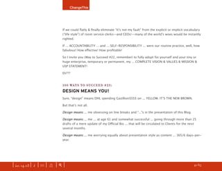 ChangeThis




                               If we could ﬂatly & ﬁnally eliminate “Itʼs not my fault” from the explicit or implicit vocabulary
                               (“life style”) of room service clerks—and CEOs!—many of the worldʼs woes would be instantly
                               righted.

                               If ... ACCOUNTABILITY ... and ... SELF-RESPONSIBILITY ... were our routine practice, well, how
                               fabulous! How eﬀective! How proﬁtable!

                               So I invite you (Way to Succeed #22, remember) to fully adopt for yourself and your tiny or
                               huge enterprise, temporary or permanent, my ... COMPLETE VISION & VALUES & MISSION &
                               USP STATEMENT!

                               Eh???


                               100 WAYS TO SUCCEED #23:
                               DESIGN MEANS YOU!
                               Sure, “design” means DHL spending Gazillion$$$$ on ... YELLOW. ITʼS THE NEW BROWN.

                               But thatʼs not all.

                               Design means ... me obsessing on line breaks and “...”s in the presentation of this Blog.

                               Design means ... me ... at age 61 and somewhat successful ... going through more than 25
                               drafts of a mere update of my Oﬃcial Bio ... that will be circulated to Clients for the next
                               several months.

                               Design means ... me worrying equally about presentation style as content ... 365/6 days-per-
                               year.




| iss. 14.03 | i | U |   X   |+|                                                                                      h 41/65 f
 
