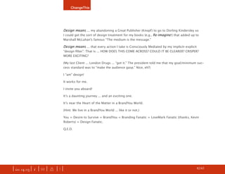 ChangeThis




                               Design means ... my abandoning a Great Publisher (Knopf) to go to Dorling Kindersley so
                               I could get the sort of design treatment for my books (e.g., Re-imagine!) that added up to
                               Marshall McLuhan’s famous “The medium is the message.”

                               Design means ... that every action I take is Consciously Mediated by my implicit-explicit
                               “design filter”: That is ... HOW DOES THIS COME ACROSS? COULD IT BE CLEARER? CRISPER?
                               MORE EXCITING?

                               (My last Client ... London Drugs ... “got it.” The president told me that my goal/minimum suc-
                               cess standard was to “make the audience gasp.” Nice, eh?)

                               I “am” design!

                               It works for me.

                               I invite you aboard!

                               It’s a daunting journey ... and an exciting one.

                               It’s near the Heart of the Matter in a BrandYou World.

                               (Hint: We live in a BrandYou World ... like it or not.)

                               You = Desire to Survive = BrandYou = Branding Fanatic = LoveMark Fanatic (thanks, Kevin
                               Roberts) = Design Fanatic.

                               Q.E.D.




| iss. 14.03 | i | U |   x   |+|                                                                                   h 42/65 f
 