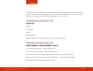 ChangeThis




                               (I believe this so strongly and fear it so greatly that I religiously publish my own version of
                               notes, in summary form (never more than 4 or 5 lines), within minutes of the end of a meet-
                               ing—just to try and co-opt the damned notetaker. I call it ... Spin!)


                               100 Ways To succeed #25:
                               hustle!
                               Hustle!

                               Noticeably!

                               Now!

                               And evermore!

                               (Msg: Hustle begets hustle! And, of course, the converse. Duh.)


                               100 Ways To succeed #26:
                               hire sunnY! Fire glooMY! Q.e.d.
                               Hire/Promote those with ... Sunny Dispositions.

                               Fire those with perpetually ... Gloomy Dispositions.

                               (Hint: The farther Up the Organization you go, the more important this gets.)

                               (Rule: Leaders are not permitted to have “bad days” ... especially on Bad Days!)

                               (Rule: One Sad Dog can Infect a group of 100.)




| iss. 14.03 | i | U |   x   |+|                                                                                     h 44/65 f
 