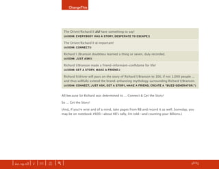 ChangeThis




                                The Driver/Richard II did have something to say!
                                (AXIOM: EVERYBODY HAS A STORY, DESPERATE TO ESCAPE!)

                                The Driver/Richard II is important!
                                (AXIOM: CONNECT!)

                                Richard I /Branson doubtless learned a thing or seven, duly recorded.
                                (AXIOM: JUST ASK!)

                                Richard I/Branson made a friend-informant-conﬁdante for life!
                                (AXIOM: GET A STORY, MAKE A FRIEND.)

                                Richard II/driver will pass on the story of Richard I/Branson to 100, if not 1,000 people ...
                                and thus willfully extend the brand-enhancing mythology surrounding Richard I/Branson.
                                (AXIOM: CONNECT, JUST ASK, GET A STORY, MAKE A FRIEND, CREATE A “BUZZ-GENERATOR.”)


                               All because Sir Richard was determined to ... Connect & Get the Story!

                               So ... Get the Story!

                               (And, if youʼre wise and of a mind, take pages from RB and record it as well. Someday, you
                               may be on notebook #600—about RBʼs tally, Iʼm told—and counting your Billions.)




| iss. 14.03 | i | U |   X   |+|                                                                                     h 48/65 f
 
