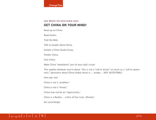 ChangeThis




                               100 WAYS TO SUCCEED #30:
                               GET CHINA ON YOUR MIND!
                               Read up on China.

                               Read books.

                               Troll the Web.

                               Talk to people about China.

                               Initiate a China Study Group.

                               Ponder China.

                               Visit China.

                               Make China “meditation” part of your dayʼs ritual.

                               This applies whatever youʼre about. This is not a “call to action” so much as a “call to aware-
                               ness.” Ignorance about China (India) (Asia) is ... simply ... NOT ACCEPTABLE.

                               Hint (per me):

                               China is not a “problem.”

                               China is not a “threat.”

                               China may not be an “opportunity.”

                               China is a Reality ... a Part of Our Lives. (Period.)

                               Act accordingly.




| iss. 14.03 | i | U |   X   |+|     Want to copy and paste parts of this manifesto? CLICK HERE for instructions.    h 49/65 f
 