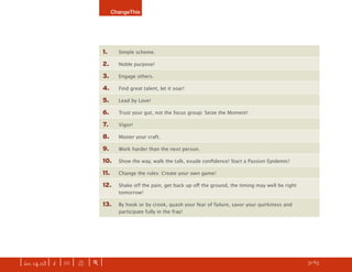 ChangeThis




                               1.      Simple scheme.

                               2.      Noble purpose!

                               3.      Engage others.

                               4.      Find great talent, let it soar!

                               5.      Lead by Love!

                               6.      Trust your gut, not the focus group: Seize the Moment!

                               7.      Vigor!

                               8.      Master your craft.

                               9.      Work harder than the next person.

                               10.     Show the way, walk the talk, exude conﬁdence! Start a Passion Epidemic!

                               11.     Change the rules: Create your own game!

                               12.     Shake off the pain, get back up oﬀ the ground, the timing may well be right
                                       tomorrow!

                               13.     By hook or by crook, quash your fear of failure, savor your quirkiness and
                                       participate fully in the fray!




| iss. 14.03 | i | U |   X   |+|                                                                                     h 51/65 f
 
