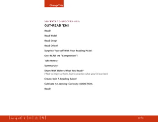 ChangeThis




                               100 WAYS TO SUCCEED #33:
                               OUT-READ ’EM!
                               Read!

                               Read Wide!

                               Read Deep!

                               Read Often!

                               Surprise Yourself With Your Reading Picks!

                               Out-READ the “Competition”!

                               Take Notes!

                               Summarize!

                               Share With Others What You Read!*
                               (*Not to impress them, but to practice what youʼve learned.)

                               Create/Join A Reading Salon!

                               Cultivate A Learning-Curiosity ADDICTION.

                               Read!




| iss. 14.03 | i | U |   X   |+|    Please donʼt be afraid; PASS THIS ALONG to as many people as you want!   h 52/65 f
 