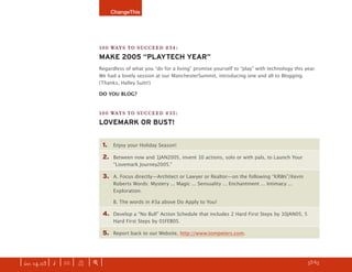 ChangeThis




                               100 WAYS TO SUCCEED #34:
                               MAKE 2005 “PLAYTECH YEAR”
                               Regardless of what you “do for a living” promise yourself to “play” with technology this year.
                               We had a lovely session at our ManchesterSummit, introducing one and all to Blogging.
                               (Thanks, Halley Suitt!)

                               DO YOU BLOG?


                               100 WAYS TO SUCCEED #35:
                               LOVEMARK OR BUST!


                                1.   Enjoy your Holiday Season!

                                2.   Between now and 1JAN2005, invent 10 actions, solo or with pals, to Launch Your
                                     “Lovemark Journey2005.”

                                3.   A. Focus directly—Architect or Lawyer or Realtor—on the following “KRWs”/Kevin
                                     Roberts Words: Mystery ... Magic ... Sensuality ... Enchantment ... Intimacy ...
                                     Exploration.

                                     B. The words in #3a above Do Apply to You!

                                4.   Develop a “No Bull” Action Schedule that includes 2 Hard First Steps by 10JAN05, 5
                                     Hard First Steps by 01FEB05.

                                5.   Report back to our Website, http://www.tompeters.com.




| iss. 14.03 | i | U |   X   |+|                                                                                    h 53/65 f
 