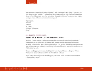 ChangeThis




                               your position in eight words or less, you donʼt have a position”—Seth Godin. (Time Inc. CEO
                               Ann Moore is even tougher: “I make all the launch teams tell me what the [new] magazineʼs
                               about in ﬁve [!!] words or less. You cannot run alongside millions of consumers and explain
                               what you mean. It forces some discipline on you.”)

                               A paragraph.
                               8 words.
                               5 words.
                               By 15JAN.
                               Dramatic Diﬀerence.
                               Okay?


                               100 WAYS TO SUCCEED #39:
                               BLOG AS IF YOUR LIFE DEPENDED ON IT!
                               Blogging, I ﬁrmly believe, is the premier emergent marketing-brandbuilding-lovemark-
                               creating tool of our times! It is the premier way to have intimate-engaging-informative-
                               WOWing “conversations” with Clients and prospects! This all goes double for small enterprises
                               and niche enterprises; and goes triple for the Professional Services; and works wonders in the
                               Public Sector as well.

                               Do you see Blogging in these exalted lights? If not, why not? Please ... Blog-As-If-Your-
                               Professional-Success-Depended-On-It. (Hint: I think it does.)

                               Begin today! Appoint yourself Chief Blogging oﬃcer. Or, better yet, Chief Intimate Client
                               Conversations Oﬃcer!




| iss. 14.03 | i | U |   X   |+|                                                                                    h 56/65 f
 