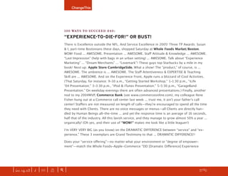 ChangeThis




                               100 WAYS TO SUCCEED #40:
                               “EXPERIENCE-TO-DIE-FOR!” OR BUST!
                               There is Excellence outside the NFL. And Service Excellence in 2005! Three TP Awards: Susan
                               & I, part-time Bostonians these days, shopped Saturday at Whole Foods Market/Boston.
                               WOW! Food ... AWESOME. Presentation ... AWESOME. Staﬀ Attitude & Knowledge ... AWESOME.
                               “Last Impression” (help with bags in an urban setting) ... AWESOME. Talk about “Experience
                               Marketing” ... “Dream Merchants” ... “Lovemark”! These guys top Starbucks by a mile in my
                               book! Next up: Apple Store CambridgeSide. What a show! The “product,” of course, is ...
                               AWESOME. The ambience is ... AWESOME. The Staﬀ Attentiveness & EXPERTISE & Teaching
                               Skill are ... AWESOME. And on the Experience Front, Apple runs a blizzard of Cool Activities.
                               (That Saturday, for instance: 9-10 a.m., “Getting Started Workshop;” 1-1:30 p.m., “iLife
                               ʼ04 Presentation;” 3-3:30 p.m., “iPod & iTunes Presentation;” 5-5:30 p.m., “GarageBand
                               Presentation.” On weekday evenings there are often advanced presentations.) Finally, another
                               nod to my 2004MVP, Commerce Bank (see www.commerceonline.com); my colleague Ilene
                               Fisher hung out at a Commerce call center last week ... trust me, it ainʼt your fatherʼs call
                               center! Staﬀers are not measured on length of calls—theyʼre encouraged to spend all the time
                               they need with Clients. There are no voice messages or menus—all Clients are directly han-
                               dled by Human Beings all-the-time ... and yet the response time is an average of 16 seconds,
                               half that of the industry. All this lavish service, and they manage to grow almost 50% a year ...
                               organically! (Oh yes, and their use of “WOW!” makes me look like a little leaguer!)

                               Iʼm VERY VERY BIG (as you know) on the DRAMATIC DIFFERENCE between “service” and “ex-
                               perience.” These 3 exemplars are Grand Testimony to that ... DRAMATIC DIFFERENCE!!

                               Does your “service oﬀering”—no matter what your environment or “degree of empower-
                               ment”—match the Whole Foods-Apple-Commerce “DD [Dramatic Diﬀerence] Experience




| iss. 14.03 | i | U |   X   |+|                                                                                     h 57/65 f
 