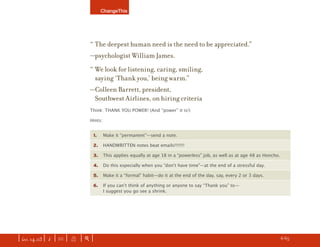 ChangeThis




                               “ The deepest human need is the need to be appreciated.”
                               —psychologist William James.
                               “ We look for listening, caring, smiling,
                                 saying ‘Thank you,’ being warm.”
                               —Colleen Barrett, president,
                                Southwest Airlines, on hiring criteria
                               Think: THANK YOU POWER! (And “power” it is!)

                               Hints:


                                1.      Make it “permanent”—send a note.

                                2.      HANDWRITTEN notes beat emails!!!!!!!

                                3.      This applies equally at age 18 in a “powerless” job, as well as at age 48 as Honcho.

                                4.      Do this especially when you “donʼt have time”—at the end of a stressful day.

                                5.      Make it a “formal” habit—do it at the end of the day, say, every 2 or 3 days.

                                6.      If you canʼt think of anything or anyone to say “Thank you” to—
                                        I suggest you go see a shrink.




| iss. 14.03 | i | U |   X   |+|                                                                                        h      6/65
                                                                                                                                      f
 