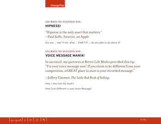 ChangeThis




                               100 WAYS TO SUCCEED #44:
                               HIPNESS!
                               “Hipness is the only asset that matters.”
                               —Paul Saﬀo, futurist, on Apple
                               Are you ... Hip? If not, what ... EXACTLY ... do you plan to do about it?


                               100 WAYS TO SUCCEED #45:
                               VOICE MESSAGE MANIA!
                               In an email, my partners at Better Life Media provided this tip:
                               “Fix your voice message now! If you claim to be diﬀerent from your
                               competition, a GREAT place to start is your recorded message.”
                               —Jeﬀery Gitomer, The Little Red Book of Selling.
                               (Hey, I also love the book!)

                               How Cool-Diﬀerent is your Voice Message?




| iss. 14.03 | i | U |   X   |+|                                                                           h 60/65 f
 