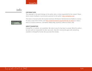 ChangeThis




                    info
                                   COPYRIGHT INFO
                                   The copyright in this work belongs to the author, who is solely responsible for the content. Please
                                   direct content feedback or permissions questions to the author: http://tompeters.com

                                   This work is licensed under the Creative Commons Attribution-NonCommercial-NoDerivs License.

          SOME RIGHTS RESERVED
                                   To view a copy of this license, visit http://creativecommons.org/licenses/by-nc-nd/2.0 or send a

           cc   creative           letter to Creative Commons, 559 Nathan Abbott Way, Stanford, California 94305, USA.
                commons
                                   ABOUT CHANGETHIS
                                   ChangeThis is a vehicle, not a publisher. We make it easy for big ideas to spread. While the authors
                                   we work with are responsible for their own work, they donʼt necessarily agree with everything
                                   available in ChangeThis format. But you knew that already.




                                                                                                                           z   LAST PAGE READ



| iss. 14.03 | i | U |      X    |+|                                                                                           h 65/65
 