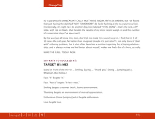 ChangeThis




                               ity is paramount) UNPLEASANT CALL I MUST MAKE TODAY. Weʼre all diﬀerent, but Iʼve found
                               that just having the damned “NOT TOMORROW!” de facto ﬂashing at me is a spur to action.
                               (Incidentally, itʼs right next to another doc/icon labeled “VITAL SIGNS”—thatʼs the one, a PP
                               slide, with red on black, that heralds the results of my most recent weigh-in and the number
                               of consecutive days Iʼve exercised.)

                               By the way (we all know this, too), donʼt let me make this sound so grim. I ﬁnd that in 9 of
                               10 cases the call goes far better than imagined (maybe itʼs just relief?); not only does it “deal
                               with” a thorny problem, but it also often launches a positive trajectory for a fraying relation-
                               ship; and it always makes me feel better about myself, makes me feel a bit of a hero, actually.

                               MAKE THE CALL. TODAY. NOW.


                               100 WAYS TO SUCCEED #5:
                               TARGET #1: ME!
                               Stand in front of the mirror ... Smiling. Saying ... “Thank you.” Doing ... Jumping Jacks.
                               Whatever. (See below.)

                               Fact: “It” begets “it.”

                               Fact: “Not it” begets “It-less-ness.”

                               Smiling begets a warmer (work, home) environment.

                               Thanking begets an environment of mutual appreciation.

                               Enthusiasm (those Jumping Jacks) begets enthusiasm.

                               Love begets love.




| iss. 14.03 | i | U |   X   |+|                                                                                       h    8/65
                                                                                                                                   f
 