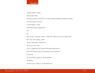 ChangeThis




                               Energy begets energy.

                               Wow begets Wow.

                               Optimism begets Optimism. (Iʼve been devouring Martin Seligman lately.)

                               Honesty begets honesty.

                               Caring begets caring.

                               Listening begets engagement.

                               Etc.

                               Etc.

                               How do you “motivate others”? Take a B-school course on Leadership?

                               No! (You were joking, right?)

                               Answer: Motivate yourself ﬁrst.

                               By hook or by crook.

                               Call it: Leadership By Unilateral Attitude Adjustment.

                               Are there things that can be labeled “circumstances”?

                               Of course.

                               Do bad things happen to good people?

                               Doubtless.

                               Is there such a thing as “powerlessness”?




| iss. 14.03 | i | U |   X   |+|                                                                         h   9/65
                                                                                                                    f
 