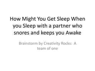 How Might You Get Sleep When
 you Sleep with a partner who
 snores and keeps you Awake
   Brainstorm by Creativity Rocks: A
             team of one
 