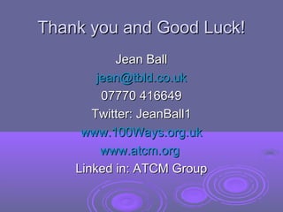 Thank you and Good Luck!
           Jean Ball
        jean@tbld.co.uk
         07770 416649
       Twitter: JeanBall1
     www.100Ways.org.uk
         www.atcm.org
    Linked in: ATCM Group
 