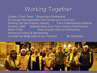 Working Together
   Create a Town Team ►Governing a Partnership
   Encourage Representation from Across your Local Govt
   Working with the Property Industry    ► Form a Membership Scheme
   Develop a BID ► Understanding Your Town Centre’s Performance
   Make a Plan           ► Keep in touch with your Partnership
   Attracting Funding & Sponsorship
   Consider the Skills base of your Partners    ► Be Charitable
 