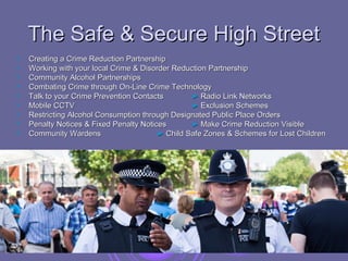 The Safe & Secure High Street
   Creating a Crime Reduction Partnership
   Working with your local Crime & Disorder Reduction Partnership
   Community Alcohol Partnerships
   Combating Crime through On-Line Crime Technology
   Talk to your Crime Prevention Contacts        ► Radio Link Networks
   Mobile CCTV                                   ► Exclusion Schemes
   Restricting Alcohol Consumption through Designated Public Place Orders
   Penalty Notices & Fixed Penalty Notices       ► Make Crime Reduction Visible
   Community Wardens                    ► Child Safe Zones & Schemes for Lost Children
 