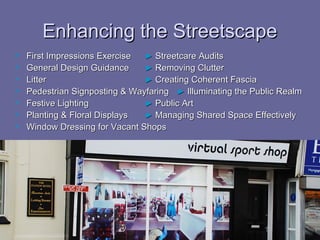 Enhancing the Streetscape
   First Impressions Exercise  ► Streetcare Audits
   General Design Guidance     ► Removing Clutter
   Litter                      ► Creating Coherent Fascia
   Pedestrian Signposting & Wayfaring ► Illuminating the Public Realm
   Festive Lighting            ► Public Art
   Planting & Floral Displays  ► Managing Shared Space Effectively
   Window Dressing for Vacant Shops
 