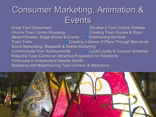 Consumer Marketing, Animation &
               Events
   Know Your Consumers                       ► Develop a Town Centre Website
   On-line Town Centre Shopping              ► Creating Town Guides & Maps
   Street Parades, Stage Shows & Events ► Entertaining the Kids
   Town Trails                   ► Creating a Sense of Place Through Narratives
   Social Networking, Bluetooth & Mobile Marketing
   Communicate Your Achievements             ► Local Loyalty & Voucher Schemes
   Make the Town Centre an Attractive Proposition for Residents
   Participate in Independent Retailer Month
   Marketing with Neighbouring Town Centres & Attractions
 