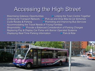 Accessing the High Street
   Maximising Gateway Opportunities         ► Linking the Town Centre Together
   Unifying the Transport Network ► Pick up and Drop Bike & Car Schemes
   Cycle Routes & Parking           ►Promoting and Improving Bus Services
   Accommodating the Travel Needs of Young Families
   Shopmobility ► Provide a Balanced Consideration of Parking Charges
   Replacing Pay & Display Car Parks with Barrier Operated Systems
   Displaying Real Time Parking Information         ►Park & Ride
 
