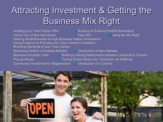 Attracting Investment & Getting the
             Business Mix Right
   Auditing your Town Centre Offer            ► Building on Existing Footfall Generators
   Virtual Tour of the High Street            ► Free Wifi            ►Getting the Mix Right
   Helping Small Business through Business Rates Concessions
   Using Evidence to Promote your Town Centre to Investors
   Branding Elements of your Town Centre
   Reversing Decline of Existing Markets      ► Introduction of New Markets
   Business Incubator Units        ► Building a Strong Relationship between Landlords & Tenants
   Pop-up Shops                    ► Turning Empty Shops into Temporary Art Galleries
   Community Involvement in Regeneration ► Introduction of a Crèche
 
