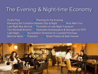 The Evening & Night-time Economy
   Purple Flag            ► Planning for the Evening
   Managing the Transition between Day & Night       ►Alive After Five
   Late Night Bus Service ►Promotion of Late Night Transport
   Taxi Marshall Scheme ►Dedicated Ambassadors & Managers for NTE
   Light Night    ► Accreditation Schemes for Licensed Premises
   Best bar None ► Pubwatch        ►Street Pastors & Safe Havens
 