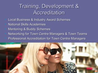 Training, Development &
                 Accreditation
   Local Business & Industry Award Schemes
   National Skills Academies
   Mentoring & Buddy Schemes
   Networking for Town Centre Managers & Town Teams
   Professional Accreditation for Town Centre Managers
 