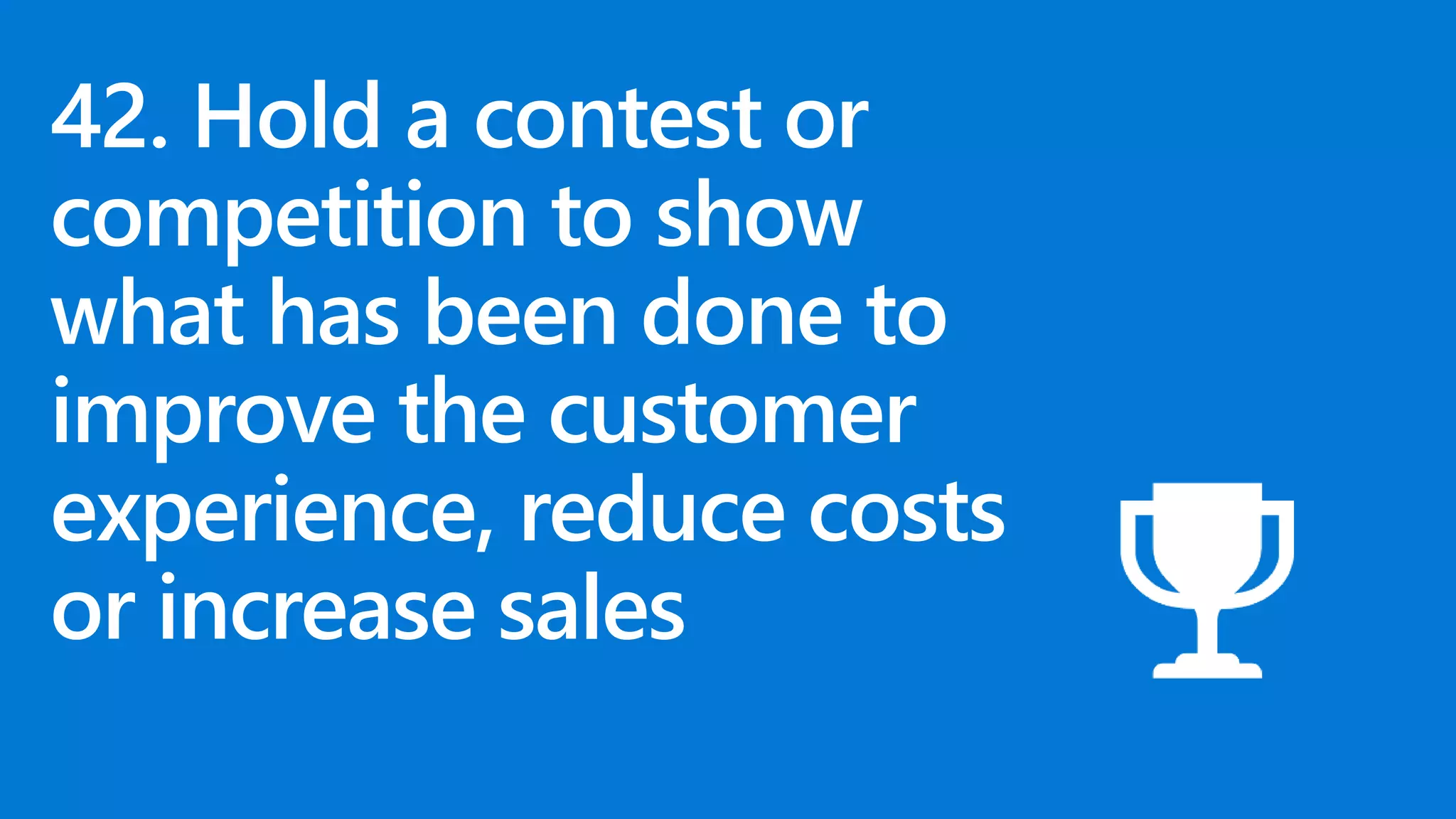 42. Hold a contest or
competition to show
what has been done to
improve the customer
experience, reduce costs
or increase sales
 