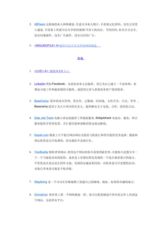 2. AllPeers:无限制的私人网络硬盘。任意分享私人图片。不需要记忆密码，没有公用登
  入通道。不需要上传就可以分享你的视频-节省主机内存，节约时间。私有并且安全。
  没有间谍插件，没有广告插件，没有讨厌的广告。


3. <MAILBIGFILE< A>提供可以共享文件的网络硬盘。



                           其他



1. <LIVE< A>: 微软网 2.0 入口



2. LinkedIn:类似 Facebook，为商务业务人员提供。用它为自己建立一个商务网，来

  增加寻找工作和被雇佣的可能性，或使用它来与重要商务客户保持联系。


3. BaseCamp: 简单的项目管理，黑名单，记数器，时间线，文件共享，日历，等等 。
  Basecamp 适用于为大小项目的负责人，提供解决关于交流，合作，组织的方法。



4. Side Job Track:为独立承包商提供工作跟踪服务。Sidejobtrack 为商品，服务，钟点

  服务提供并管理发票，并汇报付款和进帐的资金流动路线。


5. Kayak.com 搜索上百个旅行网站网站为您的飞机旅行和价位提供更多选择。搜索和

  预定机票是完全免费的，因为我们不是旅行社。


6. TravBuddy 探险者的网站。使用这个网站的你不需要周游世界。可能你只是想分享一
  下一个当地你喜欢的饭馆，或者是上星期在附近发现的一个适合观看落日的地方。
  不管你是在家还是在国外寻找，发现的乐趣是相同的。对你来说司空见惯的东西，
  对旅行者来说可能是个惊喜呢。



7. Wayfaring 是一个可以在谷歌地图上创建自己的路线，地址，标签的有趣的地方。



8. Omnidrive: 和世界上第一个网络硬盘一样，你可以把你硬盘中所有的文件上传到这

  个网站，支持所有平台。
 