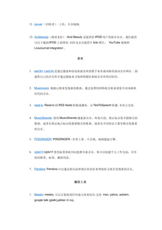 11. revver （回转者）: 上传，共享视频。



12. Avidbeauty（渴望美好）: Avid Beauty 是提供给 IPOD 用户的娱乐社区。我们提供

  可以下载到 IPOD 上的博客. 同时为会员提供Ｆ lickr 图片， YouTube 视频和
  LiveJournal integration 。


                                      音乐



1. last.fm: Last.fm 是通过搜索和添加你最喜欢的歌手来形成风格的流动音乐网站 。创
  建你自己的音乐库并通过搜索来寻找和你拥有相似音乐库的同好们。


2. Musicovery: 根据心情来发现新的歌曲，通过免费的网络收音机来浏览不同风格和

  时代的音乐。


3. read.io :Read.io 将 RSS feeds 转换成播客，由 TextToSpeech 转播. 多语言支持.



4. MusicStrands: 使用 MusicStrands 搜索新音乐。听取片段，然后标出你不想购买的

  歌曲，或者在指定地点标出你想要购买的歌曲。接着从不同的卖主那里购买你想要
  的音乐。


5. PODZINGER: PODZINGER - 世界上第一个音频，视频搜索引擎。



6. Upto11:Upto11 使用标签和队列向您推介新音乐。你可以创建个人工作页面，分享

  你的推荐，标签，播放列表。


7. Pandora: Pandora 可以通过你以前和现在的喜好来帮助你寻找并发现新的音乐。



                                 通信工具



1. Meebo: meebo, 可以让您收到任何地方的来短信.支持 msn, yahoo, aol/aim,
  google talk (gtalk),jabber 和 icq。
 