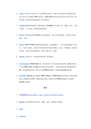 2. Joopz: 允许用户从网上向个人及团体发送短信，同时可以直接从网上收到来自收

   件人来自个人电脑或 Mac 的回复。Joopz web 的短信可以从世界上所有可以上网
   的设备上发给任何美国或加拿大的手机用户。


3. campfire:提供简易的网上商务洽谈室。Campfire 允许实时共享，编辑，协作，为用

   户提供一个安全的，密码保护的洽谈室。


4. Goowy: 提供免费网页和 flash 电子邮件服务。用户可以即时通信，发送电子邮件，

   聊天，更多。


5. Gizmo: Gizmo Project 使用你的电脑连接（宽带或拨号），来与其他电脑用户打电

   话。只要点击鼠标，你就可以和在地球任何地方的朋友，家人，同事通话，就是这
   么简单。你们可以清楚的聊天，聊多久都可以，免费！


6. eBuddy: 为所有人，所有地区提供网上短信服务。



7. e-messenger: e-Messenger 是一种方便用户在不用安装任何插件或 Java 程序就

   可以同 MSN, AOL 和 Yahoo 用户聊天的应用软件。当你的学校或公司阻断你使用
   IM，即使隔着防火墙，你也可以用 WEB 版的激活了的标准 ebuddy 浏览器。


8. ILOVEIM: eBuddy 是在线提供 MSN, Yahoo 和 AIM (AOL)短信的网站.当你的学校

   或公司阻断你使用 IM，即使隔着防火墙，你也可以用 WEB 版的激活了的标准
   ebuddy 浏览器。


                          图片



1. <FLICKR< A>:最好的储存、搜索、整理和分享您的图片的地方



2. Zooomr :举世最好的在线分享，搜索，储存，整理照片的网站。



3. Slide



4. zotozoto
 