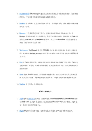 4. StumbleUpon: StumbleUpon 通过点击频率分析群众对书的质量的评价。当你犹豫

  的时候，可以看看和你爱好相似的朋友们喜欢的书。


5. Blinklist: 真正的人们共享兴趣的的网页名单。为人们喜欢的，或准备稍后收藏的网

  站写出了评价。


6. Blummy: 一个通过你的书签工具栏，快速连接你喜欢的网页的免费工具。在
  Blummy 上添加或制作几个小插件后，你几乎可以做任何事：添加图片到 Flickr, 添

  加站点到 del.icio.us, 在 WIkipedia.看文章，从上百个"blummlets"书签中选择你喜
  欢的，或者制作你自己的书签。



7. Techcrunch: TechCrunch 是关于 WEB 2.0 的产品及公司的博客，大部分（技术分

  析）文章都是 Michael Arrington 所写. 这个博客第一次开始发表文章是在 2005 年 6
  月 11 日。


8. Furl:用 Furl 的简易书签，可以从所有网站连接你最喜欢的网页书签。通过 Furl 可以

  方便的储存、做笔记、分享你储存的连接、或浏览最热门的书签，来找到最新的或有
  意思的内容。


9. Spurl: 使用 Spurl 的免费线上书签服务和搜索引擎，你决不会再次无故丢失网页连

  接。只需点击书签本，Spurl 就能快速储存网址，同时通过您的喜好来推荐新文章。


10. Trailfire: 用于写作，分享的软件。



                      VOIP（网络电话）



1. Jajah: jah 是网络电话提供商，由澳大利亚人 Roman Scharf 和 Daniel Mattes 制作

  于 2005 年 01 月.Jajah 的总部位于美国加洲的 Mountain View,和卢森堡。Jajah 还
  有一个位于以色列的显影中心。


2. skype:Skype 可以免费下载，免费致电他人.Skype 是 IP 语音软件界的老大。
 