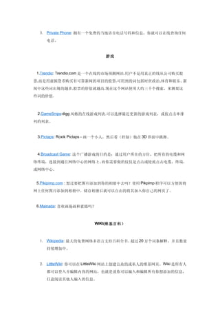 3. Private Phone: 拥有一个免费的当地语音电话号码和信息，你就可以在线查询任何

    电话。



                           游戏



1.Trendio: Trendio.com 是一个在线的市场预测网站.用户不是用真正的钱从公司购买股

票,而是用虚拟货币购买有可靠新闻的项目的股票.可用到的词包括时世政治,体育和娱乐。新
闻中这些词出现的越多,股票的价值就越高.现在这个网站使用大约三千个搜索，来测量这
些词的价值.



 2.GameSnips:digg 风格的在线游戏列表.可以选择最近更新的游戏列表，或按点击率排

列的列表。


 3.Pictaps: Roxik Pictaps - 画一个小人，然后看（控制）他在 3D 界面中跳舞。



 4.Broadcast Game: 这个广播游戏的目的是：通过用户所在的方位，把所有的电缆和网

络终端，连接到通往网络中心的网络上。而你需要做的仅仅是点击或轮流点击电缆，终端，
或网络中心。


5.Pikipimp.com : 想过要把图片添加到你的相册中去吗？使用 Pikpimp 程序可以方便的将

网上任何图片添加到相册中。储存相册后就可以自由的将其加入你自己的网页了。


6.Mainada: 喜欢画漫画和素描吗？



                       WIKI(维基百科）



 1. Wikipedia: 最大的免费网络多语言支持百科全书。超过 20 万个词条解释，并且数量
    持续增加中。


 2. LittleWiki: 你可以在 LittleWiki 网站上创建公众的或私人的维基网页。Wiki 是所有人

    都可以登入并编辑内容的网站，也就是说你可以编入和编辑所有你想添加的信息，
    任意阅读其他人编入的信息。
 