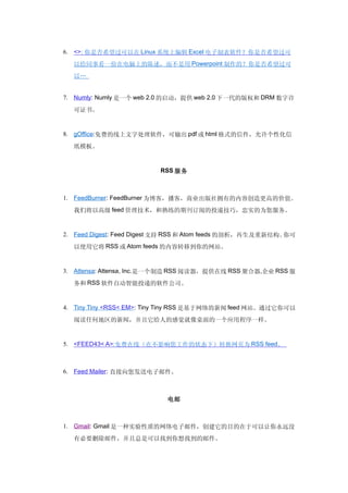 6. <>: 你是否希望过可以在 Linux 系统上编辑 Excel 电子制表软件？你是否希望过可

  以给同事看一份在电脑上的陈述，而不是用 Powerpoint 制作的？你是否希望过可
  以…


7. Numly: Numly 是一个 web 2.0 的启动，提供 web 2.0 下一代的版权和 DRM 数字许

  可证书。


8. gOffice:免费的线上文字处理软件，可输出 pdf 或 html 格式的信件，允许个性化信

  纸模板。


                         RSS 服务



1. FeedBurner: FeedBurner 为博客，播客，商业出版社拥有的内容创造更高的价值。

  我们将以高级 feed 管理技术，和熟练的期刊订阅的投递技巧，忠实的为您服务。


2. Feed Digest: Feed Digest 支持 RSS 和 Atom feeds 的剖析，再生及重新结构。你可
  以使用它将 RSS 或 Atom feeds 的内容转移到你的网站。


3. Attensa: Attensa, Inc.是一个制造 RSS 阅读器，提供在线 RSS 聚合器,企业 RSS 服

  务和 RSS 软件自动智能投递的软件公司。


4. Tiny Tiny <RSS< EM>: Tiny Tiny RSS 是基于网络的新闻 feed 网站。通过它你可以

  阅读任何地区的新闻，并且它给人的感觉就像桌面的一个应用程序一样。


5. <FEED43< A>:免费在线（在不影响您工作的状态下）转换网页为 RSS feed。



6. Feed Mailer: 直接向您发送电子邮件。



                           电邮



1. Gmail: Gmail 是一种实验性质的网络电子邮件，创建它的目的在于可以让你永远没

  有必要删除邮件，并且总是可以找到你想找到的邮件。
 