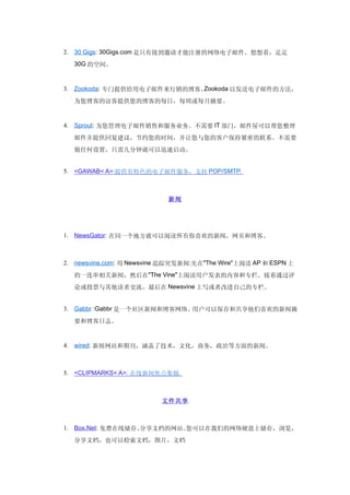 2. 30 Gigs: 30Gigs.com 是只有接到邀请才能注册的网络电子邮件。想想看，足足
  30G 的空间。



3. Zookoda: 专门提供给用电子邮件来行销的博客。Zookoda 以发送电子邮件的方法，

  为您博客的访客提供您的博客的每日，每周或每月摘要。


4. Sprout: 为您管理电子邮件销售和服务业务。不需要 IT 部门，邮件屋可以帮您整理

  邮件并提供回复建议，节约您的时间，并让您与您的客户保持紧密的联系。不需要
  做任何设置，只需几分钟就可以迅速启动。


5. <GAWAB< A>:提供有特色的电子邮件服务，支持 POP/SMTP.



                            新闻




1. NewsGator: 在同一个地方就可以阅读所有你喜欢的新闻，网页和博客。



2. newsvine.com: 用 Newsvine 追踪突发新闻:先在"The Wire"上阅读 AP 和 ESPN 上

  的一连串相关新闻，然后在"The Vine"上阅读用户发表的内容和专栏。接着通过评
  论或投票与其他读者交流，最后在 Newsvine 上写或者改进自己的专栏。


3. Gabbr :Gabbr 是一个社区新闻和博客网络。用户可以保存和共享他们喜欢的新闻摘
  要和博客日志。


4. wired: 新闻网站和期刊，涵盖了技术，文化，商务，政治等方面的新闻。



5. <CLIPMARKS< A>: 在线新闻焦点集锦.



                          文件共享



1. Box.Net: 免费在线储存、分享文档的网站。您可以在我们的网络硬盘上储存，浏览，
  分享文档，也可以检索文档，图片，文档
 