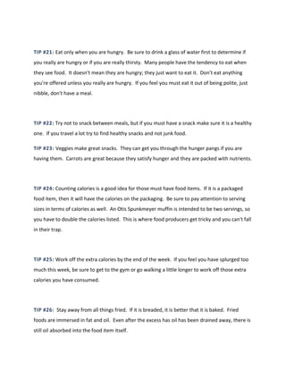 TIP #21: Eat only when you are hungry. Be sure to drink a glass of water first to determine if
you really are hungry or if you are really thirsty. Many people have the tendency to eat when
they see food. It doesn't mean they are hungry; they just want to eat it. Don't eat anything
you're offered unless you really are hungry. If you feel you must eat it out of being polite, just
nibble, don't have a meal.
TIP #22: Try not to snack between meals, but if you must have a snack make sure it is a healthy
one. If you travel a lot try to find healthy snacks and not junk food.
TIP #23: Veggies make great snacks. They can get you through the hunger pangs if you are
having them. Carrots are great because they satisfy hunger and they are packed with nutrients.
TIP #24: Counting calories is a good idea for those must have food items. If it is a packaged
food item, then it will have the calories on the packaging. Be sure to pay attention to serving
sizes in terms of calories as well. An Otis Spunkmeyer muffin is intended to be two servings, so
you have to double the calories listed. This is where food producers get tricky and you can't fall
in their trap.
TIP #25: Work off the extra calories by the end of the week. If you feel you have splurged too
much this week, be sure to get to the gym or go walking a little longer to work off those extra
calories you have consumed.
TIP #26: Stay away from all things fried. If it is breaded, it is better that it is baked. Fried
foods are immersed in fat and oil. Even after the excess has oil has been drained away, there is
still oil absorbed into the food item itself.
 