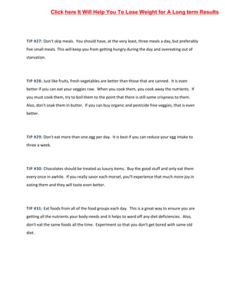 TIP #27: Don't skip meals. You should have, at the very least, three meals a day, but preferably
five small meals. This will keep you from getting hungry during the day and overeating out of
starvation.
TIP #28: Just like fruits, fresh vegetables are better than those that are canned. It is even
better if you can eat your veggies raw. When you cook them, you cook away the nutrients. If
you must cook them, try to boil them to the point that there is still some crispness to them.
Also, don't soak them in butter. If you can buy organic and pesticide free veggies, that is even
better.
TIP #29: Don't eat more than one egg per day. It is best if you can reduce your egg intake to
three a week.
TIP #30: Chocolates should be treated as luxury items. Buy the good stuff and only eat them
every once in awhile. If you really savor each morsel, you'll experience that much more joy in
eating them and they will taste even better.
TIP #31: Eat foods from all of the food groups each day. This is a great way to ensure you are
getting all the nutrients your body needs and it helps to ward off any diet deficiencies. Also,
don't eat the same foods all the time. Experiment so that you don't get bored with same old
diet.
Click here It Will Help You To Lose Weight for A Long term Results
 