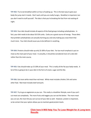 TIP #32: Try to eat breakfast within an hour of waking up. This is the best way to give your
body the jump start it needs. Don't wait until you are really hungry. Breakfast is important, but
you don't need to stuff yourself. The idea is that you're breaking the fast from not easting all
night.
TIP #33: Your diet should include all aspects of the food groups including carbohydrates. In
fact, your diet needs to be about 50-55% carbs. Carbs are a great source of energy. Those diets
that prohibit carbohydrates are actually harming you and only making you crave them that
much more. Your diet should cause you to be deficient in anything.
TIP #34: Proteins should make up only 25-30% of your diet. Far too much emphasis is put on
meat as the main part of your meal. In actuality, it should be considered more of a side dish
rather than the main course.
TIP #35: Fats should make up 15-20% of your meal. This is really all the fat your body needs. A
lot of this is going to be in your diet in the form of cream, sugar and the like.
TIP #36: Eat more white meat than red meat. White meat includes chicken, fish and some
other fowl. Red meat includes beef and pork.
TIP #37: Try to go as vegetarian as you can. This really is a healthier lifestyle, even if you can't
cut meat out completely. The more fruits and veggies you can eat the better. The more meat
you cut out, the more fat you can cut out of your diet as well. However, protein is important,
so be certain that your option allows you to maintain good protein levels.
Click here It Will Help You To Lose Weight for A Long term
Results
 