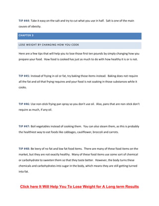 TIP #44: Take it easy on the salt and try to cut what you use in half. Salt is one of the main
causes of obesity.
CHAPTER 3
LOSE WEIGHT BY CHANGING HOW YOU COOK
Here are a few tips that will help you to lose those first ten pounds by simply changing how you
prepare your food. How food is cooked has just as much to do with how healthy it is or is not.
TIP #45: Instead of frying in oil or fat, try baking those items instead. Baking does not require
all the fat and oil that frying requires and your food is not soaking in those substances while it
cooks.
TIP #46: Use non-stick frying pan spray so you don't use oil. Also, pans that are non-stick don't
require as much, if any oil.
TIP #47: Boil vegetables instead of cooking them. You can also steam them, as this is probably
the healthiest way to eat foods like cabbages, cauliflower, broccoli and carrots.
TIP #48: Be leery of no fat and low fat food items. There are many of these food items on the
market, but they are not exactly healthy. Many of these food items use some sort of chemical
or carbohydrate to sweeten them so that they taste better. However, the body turns these
chemicals and carbohydrates into sugar in the body, which means they are still getting turned
into fat.
Click here It Will Help You To Lose Weight for A Long term Results
 