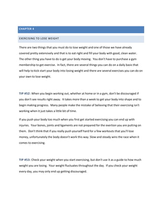 CHAPTER 4
EXERCISING TO LOSE WEIGHT
There are two things that you must do to lose weight and one of those we have already
covered pretty extensively and that is to eat right and fill your body with good, clean water.
The other thing you have to do is get your body moving. You don't have to purchase a gym
membership to get exercise. In fact, there are several things you can do on a daily basis that
will help to kick start your body into losing weight and there are several exercises you can do on
your own to lose weight.
TIP #52: When you begin working out, whether at home or in a gym, don't be discouraged if
you don't see results right away. It takes more than a week to get your body into shape and to
begin making progress. Many people make the mistake of believing that their exercising isn't
working when it just takes a little bit of time.
If you push your body too much when you first get started exercising you can end up with
injuries. Your bones, joints and ligaments are not prepared for the exertion you are putting on
them. Don't think that if you really push yourself hard for a few workouts that you'll lose
money, unfortunately the body doesn't work this way. Slow and steady wins the race when it
comes to exercising.
TIP #53: Check your weight when you start exercising, but don't use it as a guide to how much
weight you are losing. Your weight fluctuates throughout the day. If you check your weight
every day, you may only end up getting discouraged.
 