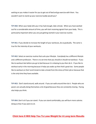 waiting on you makes it easier for you to get out of bed and go exercise with them. You
wouldn't want to stand up your exercise buddy would you?
TIP #60: When your body tells you it has had enough, take a break. When you have worked
out for a considerable amount of time, you will start receiving signals from your body. This is
particularly important when you are just getting started in your exercise routine.
TIP #61: If you decide to increase the length of your workouts, do so gradually. The same is
true for the intensity of your workouts.
TIP #62: Select an exercise routine that suits your lifestyle. Everybody has a different lifestyle
and a different profession. There is no set time that you should or should not workout. If you
like to workout late before you go to bed because it is relaxing to you then do it. If you like to
workout early in the morning because it helps you wake up then that's great too. Some people
like to workout on their lunch break to take a break from the stress of their job or because that
is the only time they have available.
TIP #63: Don't stand around, walk around. If you can walk around then do it. People who are
pacers are actually doing themselves a lot of good because they are constantly moving. Pacing
also helps you think.
TIP #64: Don't sit if you can stand. If you can stand comfortably, you will burn more calories
doing so than if you were to sit.
Click here It Will Help You To Lose Weight for A Long term Results
 