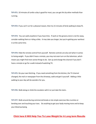 TIP #71: 10 minutes of cardio a day is good for most, you can get this by other methods than
running.
TIP #72: If you can't run for a physical reason, then try 15 minutes of brisk walking to keep fit.
TIP #73: You can walk anywhere if you have time. If work or the grocery store is not far away,
consider walking there or riding a bike. It may take you longer, but you're getting your workout
in at the same time.
TIP #74: Hide the remote control from yourself. Remote controls are also evil when it comes
to losing weight. If you didn't have a remote, you may not even turn on the television, which
means you might find more active things to do. Get up and change the channel if you don't
have a remote or go for a walk instead of watching TV.
TIP #75: Do your own fetching. If you need something from the kitchen, the TV channel
changed, the mail or newspaper from the driveway, walk and get it yourself. Adding a little
walking to your day will do wonders for you.
TIP #76: Walk along or climb the escalator with it or just take the stairs.
TIP #77: Walk around during commercial breaks or do simple exercises like crunches or
bending over and touching your toes. Do anything to get your body moving more and to keep
your blood pumping.
Click here It Will Help You To Lose Weight for A Long term Results
 
