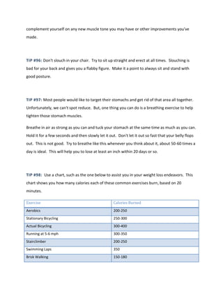 complement yourself on any new muscle tone you may have or other improvements you've
made.
TIP #96: Don't slouch in your chair. Try to sit up straight and erect at all times. Slouching is
bad for your back and gives you a flabby figure. Make it a point to always sit and stand with
good posture.
TIP #97: Most people would like to target their stomachs and get rid of that area all together.
Unfortunately, we can't spot reduce. But, one thing you can do is a breathing exercise to help
tighten those stomach muscles.
Breathe in air as strong as you can and tuck your stomach at the same time as much as you can.
Hold it for a few seconds and then slowly let it out. Don't let it out so fast that your belly flops
out. This is not good. Try to breathe like this whenever you think about it, about 50-60 times a
day is ideal. This will help you to lose at least an inch within 20 days or so.
TIP #98: Use a chart, such as the one below to assist you in your weight loss endeavors. This
chart shows you how many calories each of these common exercises burn, based on 20
minutes.
Exercise Calories Burned
Aerobics 200-250
Stationary Bicycling 250-300
Actual Bicycling 300-400
Running at 5-6 mph 300-350
Stairclimber 200-250
Swimming Laps 350
Brisk Walking 150-180
 