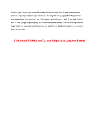 TIP #99: Don't discourage yourself from exercising and eating right by wearing clothes that
don't fit. If you're a medium, wear a medium. Wearing the wrong types of clothes can make
you appear larger than you really are. This includes workout wear as well. If you wear clothes
that fit now, you get to go shopping later for smaller clothes and you can sell your slightly worn
larger clothes in a consignment shop or you can take them to Goodwill to be given to someone
who can use them.
Click here It Will Help You To Lose Weight for A Long term Results
 