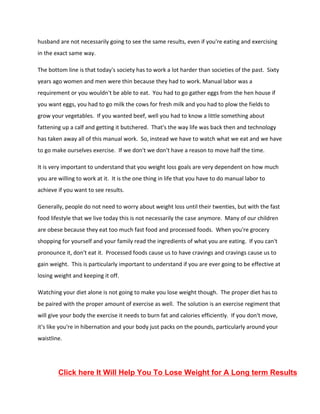 husband are not necessarily going to see the same results, even if you're eating and exercising
in the exact same way.
The bottom line is that today's society has to work a lot harder than societies of the past. Sixty
years ago women and men were thin because they had to work. Manual labor was a
requirement or you wouldn't be able to eat. You had to go gather eggs from the hen house if
you want eggs, you had to go milk the cows for fresh milk and you had to plow the fields to
grow your vegetables. If you wanted beef, well you had to know a little something about
fattening up a calf and getting it butchered. That's the way life was back then and technology
has taken away all of this manual work. So, instead we have to watch what we eat and we have
to go make ourselves exercise. If we don't we don't have a reason to move half the time.
It is very important to understand that you weight loss goals are very dependent on how much
you are willing to work at it. It is the one thing in life that you have to do manual labor to
achieve if you want to see results.
Generally, people do not need to worry about weight loss until their twenties, but with the fast
food lifestyle that we live today this is not necessarily the case anymore. Many of our children
are obese because they eat too much fast food and processed foods. When you're grocery
shopping for yourself and your family read the ingredients of what you are eating. If you can't
pronounce it, don't eat it. Processed foods cause us to have cravings and cravings cause us to
gain weight. This is particularly important to understand if you are ever going to be effective at
losing weight and keeping it off.
Watching your diet alone is not going to make you lose weight though. The proper diet has to
be paired with the proper amount of exercise as well. The solution is an exercise regiment that
will give your body the exercise it needs to burn fat and calories efficiently. If you don't move,
it's like you're in hibernation and your body just packs on the pounds, particularly around your
waistline.
Click here It Will Help You To Lose Weight for A Long term Results
 