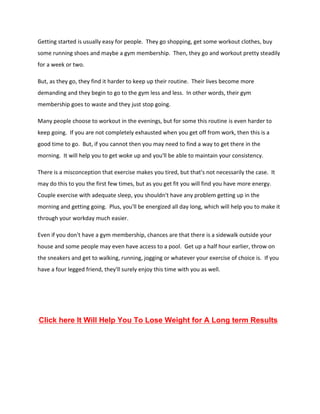 Getting started is usually easy for people. They go shopping, get some workout clothes, buy
some running shoes and maybe a gym membership. Then, they go and workout pretty steadily
for a week or two.
But, as they go, they find it harder to keep up their routine. Their lives become more
demanding and they begin to go to the gym less and less. In other words, their gym
membership goes to waste and they just stop going.
Many people choose to workout in the evenings, but for some this routine is even harder to
keep going. If you are not completely exhausted when you get off from work, then this is a
good time to go. But, if you cannot then you may need to find a way to get there in the
morning. It will help you to get woke up and you'll be able to maintain your consistency.
There is a misconception that exercise makes you tired, but that's not necessarily the case. It
may do this to you the first few times, but as you get fit you will find you have more energy.
Couple exercise with adequate sleep, you shouldn't have any problem getting up in the
morning and getting going. Plus, you'll be energized all day long, which will help you to make it
through your workday much easier.
Even if you don't have a gym membership, chances are that there is a sidewalk outside your
house and some people may even have access to a pool. Get up a half hour earlier, throw on
the sneakers and get to walking, running, jogging or whatever your exercise of choice is. If you
have a four legged friend, they'll surely enjoy this time with you as well.
Click here It Will Help You To Lose Weight for A Long term Results
 